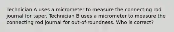 Technician A uses a micrometer to measure the connecting rod journal for taper. Technician B uses a micrometer to measure the connecting rod journal for out-of-roundness. Who is correct?