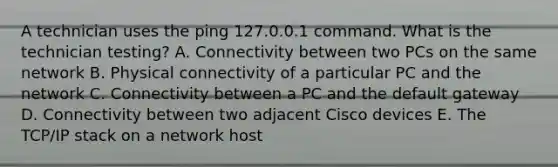 A technician uses the ping 127.0.0.1 command. What is the technician testing? A. Connectivity between two PCs on the same network B. Physical connectivity of a particular PC and the network C. Connectivity between a PC and the default gateway D. Connectivity between two adjacent Cisco devices E. The TCP/IP stack on a network host