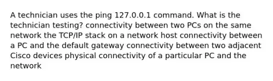 A technician uses the ping 127.0.0.1 command. What is the technician testing? connectivity between two PCs on the same network the TCP/IP stack on a network host connectivity between a PC and the default gateway connectivity between two adjacent Cisco devices physical connectivity of a particular PC and the network