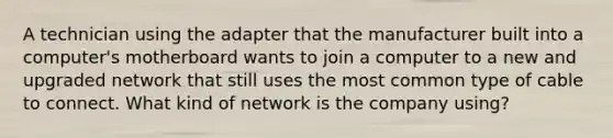 A technician using the adapter that the manufacturer built into a computer's motherboard wants to join a computer to a new and upgraded network that still uses the most common type of cable to connect. What kind of network is the company using?