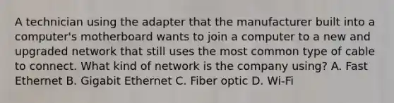 A technician using the adapter that the manufacturer built into a computer's motherboard wants to join a computer to a new and upgraded network that still uses the most common type of cable to connect. What kind of network is the company using? A. Fast Ethernet B. Gigabit Ethernet C. Fiber optic D. Wi-Fi