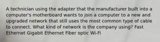 A technician using the adapter that the manufacturer built into a computer's motherboard wants to join a computer to a new and upgraded network that still uses the most common type of cable to connect. What kind of network is the company using? Fast Ethernet Gigabit Ethernet Fiber optic Wi-Fi