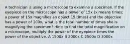 A technician is using a microscope to examine a specimen. If the eyepiece on the microscope has a power of 15x (x means times; a power of 15x magnifies an object 15 times) and the objective has a power of 100x, what is the total number of times she is magnifying the specimen? Hint: to find the total magnification on a microscope, multiply the power of the eyepiece times the power of the objective. A 1500x B 2000x C 2500x D 3000x