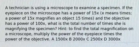 A technician is using a microscope to examine a specimen. If the eyepiece on the microscope has a power of 15x (x means times; a power of 15x magnifies an object 15 times) and the objective has a power of 100x, what is the total number of times she is magnifying the specimen? Hint: to find the total magnification on a microscope, multiply the power of the eyepiece times the power of the objective. A 1500x B 2000x C 2500x D 3000x