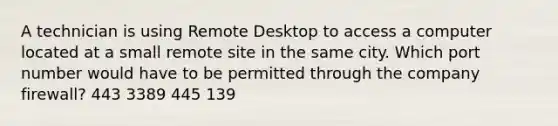 A technician is using Remote Desktop to access a computer located at a small remote site in the same city. Which port number would have to be permitted through the company firewall? 443 3389 445 139