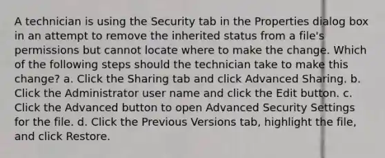 A technician is using the Security tab in the Properties dialog box in an attempt to remove the inherited status from a file's permissions but cannot locate where to make the change. Which of the following steps should the technician take to make this change? a. Click the Sharing tab and click Advanced Sharing. b. Click the Administrator user name and click the Edit button. c. Click the Advanced button to open Advanced Security Settings for the file. d. Click the Previous Versions tab, highlight the file, and click Restore.