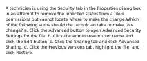 A technician is using the Security tab in the Properties dialog box in an attempt to remove the inherited status from a file's permissions but cannot locate where to make the change.Which of the following steps should the technician take to make this change? a. Click the Advanced button to open Advanced Security Settings for the file. b. Click the Administrator user name and click the Edit button. c. Click the Sharing tab and click Advanced Sharing. d. Click the Previous Versions tab, highlight the file, and click Restore.