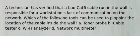 A technician has verified that a bad Cat6 cable run in the wall is responsible for a workstation's lack of communication on the network. Which of the following tools can be used to pinpoint the location of the cable inside the wall? a. Toner probe b. Cable tester c. Wi-Fi analyzer d. Network multimeter