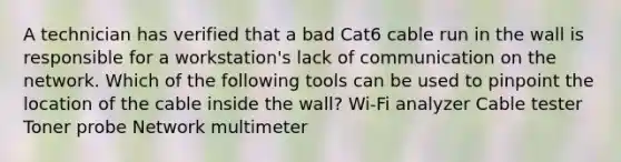 A technician has verified that a bad Cat6 cable run in the wall is responsible for a workstation's lack of communication on the network. Which of the following tools can be used to pinpoint the location of the cable inside the wall? Wi-Fi analyzer Cable tester Toner probe Network multimeter