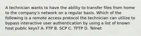 A technician wants to have the ability to transfer files from home to the company's network on a regular basis. Which of the following is a remote access protocol the technician can utilize to bypass interactive user authentication by using a list of known host public keys? A. FTP B. SCP C. TFTP D. Telnet