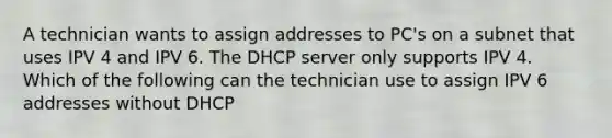 A technician wants to assign addresses to PC's on a subnet that uses IPV 4 and IPV 6. The DHCP server only supports IPV 4. Which of the following can the technician use to assign IPV 6 addresses without DHCP