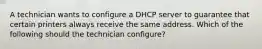 A technician wants to configure a DHCP server to guarantee that certain printers always receive the same address. Which of the following should the technician configure?