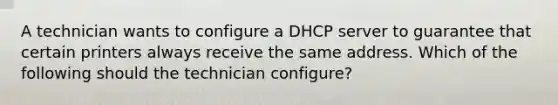 A technician wants to configure a DHCP server to guarantee that certain printers always receive the same address. Which of the following should the technician configure?