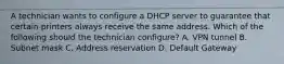 A technician wants to configure a DHCP server to guarantee that certain printers always receive the same address. Which of the following should the technician configure? A. VPN tunnel B. Subnet mask C. Address reservation D. Default Gateway