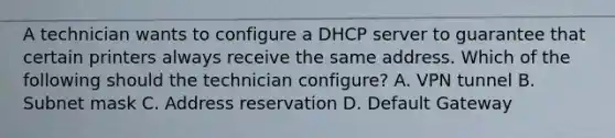 A technician wants to configure a DHCP server to guarantee that certain printers always receive the same address. Which of the following should the technician configure? A. VPN tunnel B. Subnet mask C. Address reservation D. Default Gateway