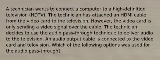 A technician wants to connect a computer to a high-definition television (HDTV). The technician has attached an HDMI cable from the video card to the television. However, the video card is only sending a video signal over the cable. The technician decides to use the audio pass-through technique to deliver audio to the television. An audio output cable is connected to the video card and television. Which of the following options was used for the audio pass-through?