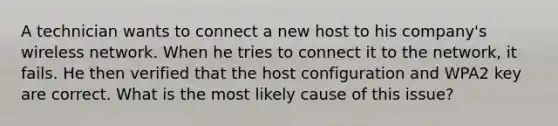 A technician wants to connect a new host to his company's wireless network. When he tries to connect it to the network, it fails. He then verified that the host configuration and WPA2 key are correct. What is the most likely cause of this issue?