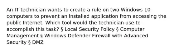 An IT technician wants to create a rule on two Windows 10 computers to prevent an installed application from accessing the public Internet. Which tool would the technician use to accomplish this task? § Local Security Policy § Computer Management § Windows Defender Firewall with Advanced Security § DMZ