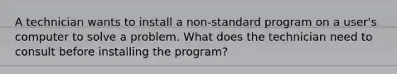 A technician wants to install a non-standard program on a user's computer to solve a problem. What does the technician need to consult before installing the program?