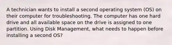 A technician wants to install a second operating system (OS) on their computer for troubleshooting. The computer has one hard drive and all available space on the drive is assigned to one partition. Using Disk Management, what needs to happen before installing a second OS?