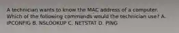 A technician wants to know the MAC address of a computer. Which of the following commands would the technician use? A. IPCONFIG B. NSLOOKUP C. NETSTAT D. PING