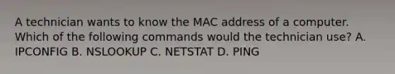 A technician wants to know the MAC address of a computer. Which of the following commands would the technician use? A. IPCONFIG B. NSLOOKUP C. NETSTAT D. PING