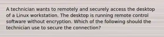 A technician wants to remotely and securely access the desktop of a Linux workstation. The desktop is running remote control software without encryption. Which of the following should the technician use to secure the connection?