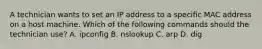 A technician wants to set an IP address to a specific MAC address on a host machine. Which of the following commands should the technician use? A. ipconfig B. nslookup C. arp D. dig