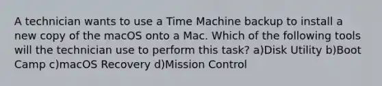 A technician wants to use a Time Machine backup to install a new copy of the macOS onto a Mac. Which of the following tools will the technician use to perform this task? a)Disk Utility b)Boot Camp c)macOS Recovery d)Mission Control