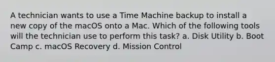 A technician wants to use a Time Machine backup to install a new copy of the macOS onto a Mac. Which of the following tools will the technician use to perform this task? a. Disk Utility b. Boot Camp c. macOS Recovery d. Mission Control