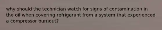 why should the technician watch for signs of contamination in the oil when covering refrigerant from a system that experienced a compressor burnout?