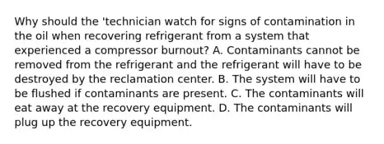 Why should the 'technician watch for signs of contamination in the oil when recovering refrigerant from a system that experienced a compressor burnout? A. Contaminants cannot be removed from the refrigerant and the refrigerant will have to be destroyed by the reclamation center. B. The system will have to be flushed if contaminants are present. C. The contaminants will eat away at the recovery equipment. D. The contaminants will plug up the recovery equipment.