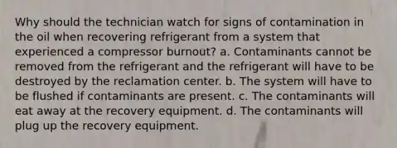 Why should the technician watch for signs of contamination in the oil when recovering refrigerant from a system that experienced a compressor burnout? a. Contaminants cannot be removed from the refrigerant and the refrigerant will have to be destroyed by the reclamation center. b. The system will have to be flushed if contaminants are present. c. The contaminants will eat away at the recovery equipment. d. The contaminants will plug up the recovery equipment.