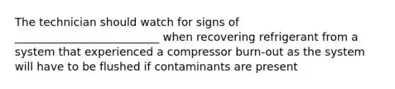 The technician should watch for signs of __________________________ when recovering refrigerant from a system that experienced a compressor burn-out as the system will have to be flushed if contaminants are present