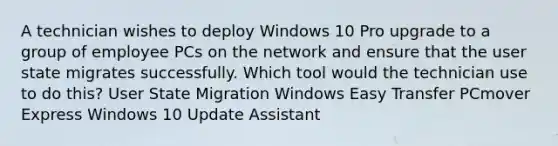 A technician wishes to deploy Windows 10 Pro upgrade to a group of employee PCs on the network and ensure that the user state migrates successfully. Which tool would the technician use to do this? User State Migration Windows Easy Transfer PCmover Express Windows 10 Update Assistant