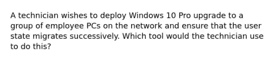 A technician wishes to deploy Windows 10 Pro upgrade to a group of employee PCs on the network and ensure that the user state migrates successively. Which tool would the technician use to do this?