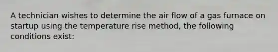 A technician wishes to determine the air flow of a gas furnace on startup using the temperature rise method, the following conditions exist: