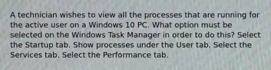 A technician wishes to view all the processes that are running for the active user on a Windows 10 PC. What option must be selected on the Windows Task Manager in order to do this? Select the Startup tab. Show processes under the User tab. Select the Services tab. Select the Performance tab.