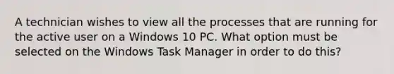 A technician wishes to view all the processes that are running for the active user on a Windows 10 PC. What option must be selected on the Windows Task Manager in order to do this?