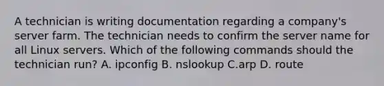 A technician is writing documentation regarding a company's server farm. The technician needs to confirm the server name for all Linux servers. Which of the following commands should the technician run? A. ipconfig B. nslookup C.arp D. route