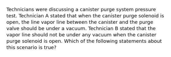 Technicians were discussing a canister purge system pressure test. Technician A stated that when the canister purge solenoid is​ open, the line vapor line between the canister and the purge valve should be under a vacuum. Technician B stated that the vapor line should not be under any vacuum when the canister purge solenoid is open. Which of the following statements about this scenario is​ true?