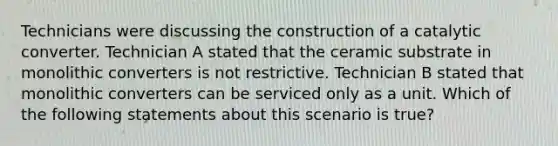 Technicians were discussing the construction of a catalytic converter. Technician A stated that the ceramic substrate in monolithic converters is not restrictive. Technician B stated that monolithic converters can be serviced only as a unit. Which of the following statements about this scenario is​ true?