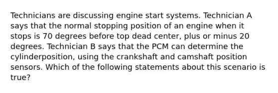 Technicians are discussing engine start systems. Technician A says that the normal stopping position of an engine when it stops is 70 degrees before top dead​ center, plus or minus 20 degrees. Technician B says that the PCM can determine the cylinder​position, using the crankshaft and camshaft position sensors. Which of the following statements about this scenario is​ true?