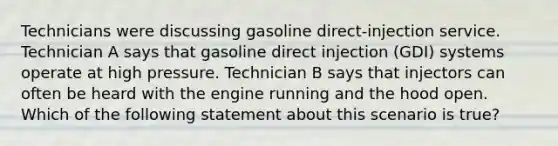 Technicians were discussing gasoline​ direct-injection service. Technician A says that gasoline direct injection​ (GDI) systems operate at high pressure. Technician B says that injectors can often be heard with the engine running and the hood open. Which of the following statement about this scenario is​ true?