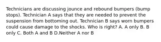 Technicians are discussing jounce and rebound bumpers (bump stops). Technician A says that they are needed to prevent the suspension from bottoming out. Technician B says worn bumpers could cause damage to the shocks. Who is right? A. A only B. B only C. Both A and B D.Neither A nor B