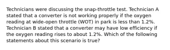 Technicians were discussing the​ snap-throttle test. Technician A stated that a converter is not working properly if the oxygen reading at​ wide-open throttle​ (WOT) in park is less than​ 1.2%. Technician B stated that a converter may have low efficiency if the oxygen reading rises to about​ 1.2%. Which of the following statements about this scenario is​ true?