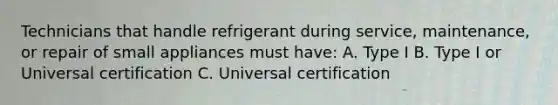 Technicians that handle refrigerant during service, maintenance, or repair of small appliances must have: A. Type I B. Type I or Universal certification C. Universal certification