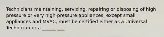 Technicians maintaining, servicing, repairing or disposing of high pressure or very high-pressure appliances, except small appliances and MVAC, must be certified either as a Universal Technician or a ______ ___.