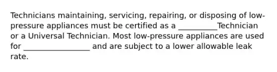 Technicians maintaining, servicing, repairing, or disposing of low-pressure appliances must be certified as a __________Technician or a Universal Technician. Most low-pressure appliances are used for _________________ and are subject to a lower allowable leak rate.