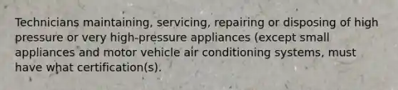 Technicians maintaining, servicing, repairing or disposing of high pressure or very high-pressure appliances (except small appliances and motor vehicle air conditioning systems, must have what certification(s).